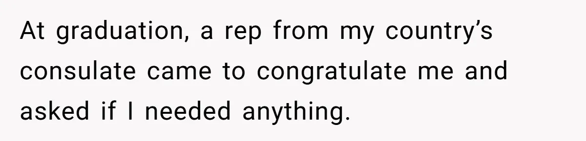 At graduation, a rep from my country’s consulate came to congratulate me and asked if I needed anything.