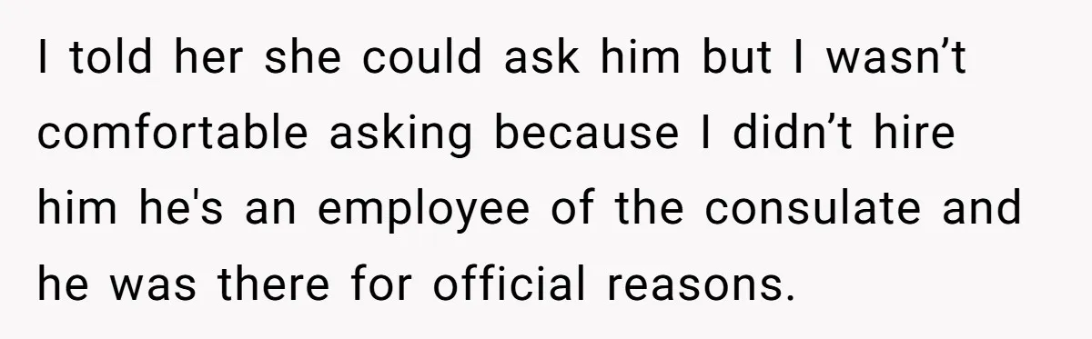 I told her she could ask him but I wasn’t comfortable asking because I didn’t hire him he's an employee of the consulate and he was there for official reasons.