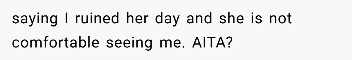 saying I ruined her day and she is not comfortable seeing me. AITA?