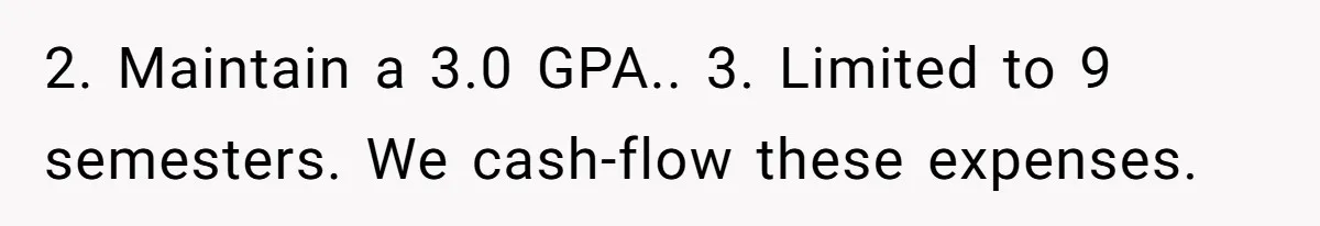 This Man Refused to Pay $100K Toward His Niece’s $300K Student Debt After She Ignored His Scholarship Rules, and the Family Exploded 2. Maintain a 3.0 GPA.. 3. Limited to 9 semesters. We cash-flow these expenses.