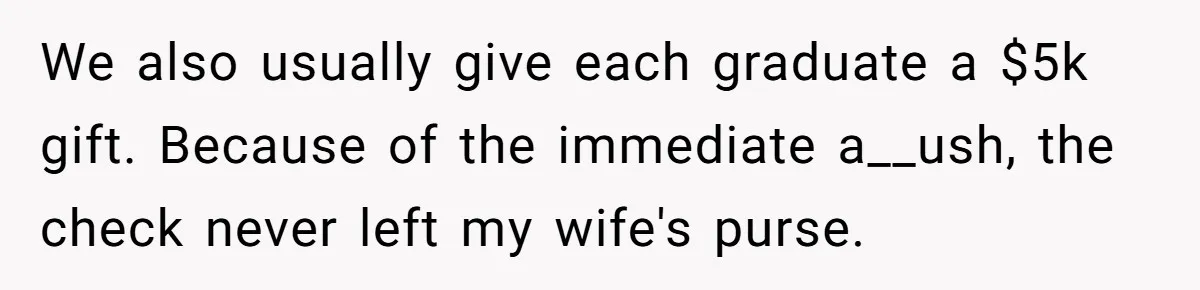 This Man Refused to Pay $100K Toward His Niece’s $300K Student Debt After She Ignored His Scholarship Rules, and the Family Exploded We also usually give each graduate a $5k gift. Because of the immediate a__ush, the check never left my wife's purse.
