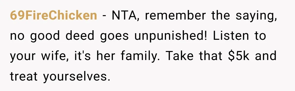 This Man Refused to Pay $100K Toward His Niece’s $300K Student Debt After She Ignored His Scholarship Rules, and the Family Exploded 69FireChicken − NTA, remember the saying, no good deed goes unpunished! Listen to your wife, it's her family. Take that $5k and treat yourselves.