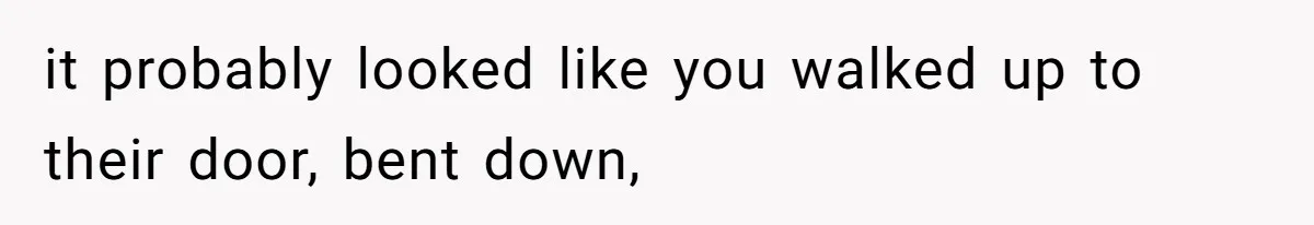 it probably looked like you walked up to their door, bent down,