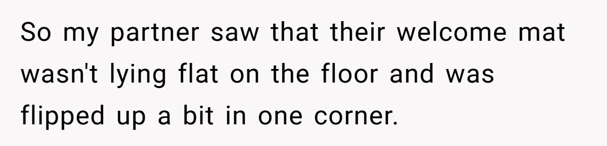 So my partner saw that their welcome mat wasn't lying flat on the floor and was flipped up a bit in one corner.