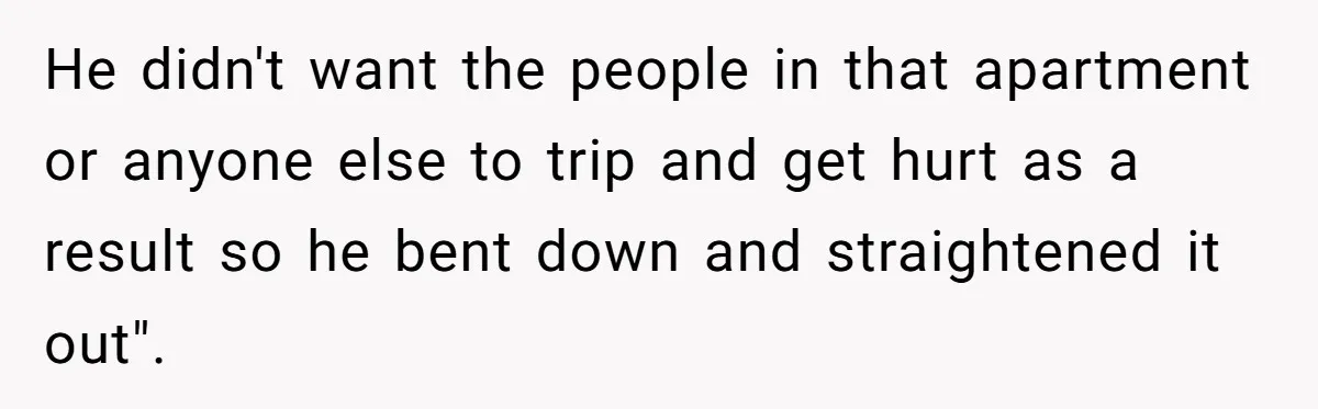 He didn't want the people in that apartment or anyone else to trip and get hurt as a result so he bent down and straightened it out".