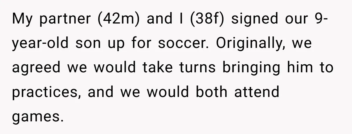 He Volunteered as Assistant Soccer Coach for Their Son, Then Tried to “Split” the Role Mid-Season, and It Sparked a Parenting Power Struggle My partner (42m) and I (38f) signed our 9-year-old son up for soccer. Originally, we agreed we would take turns bringing him to practices, and we would both attend games.