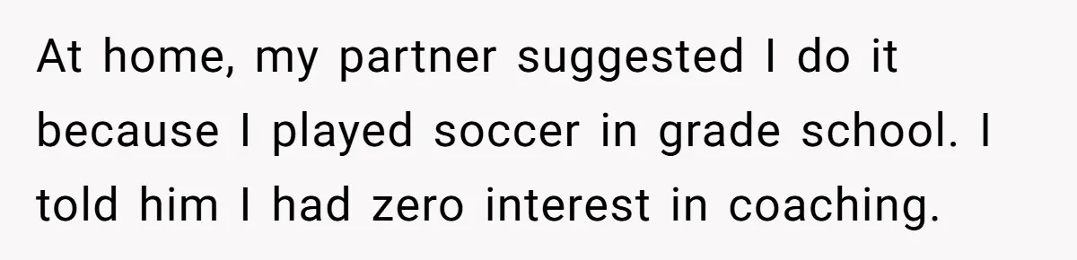 He Volunteered as Assistant Soccer Coach for Their Son, Then Tried to “Split” the Role Mid-Season, and It Sparked a Parenting Power Struggle At home, my partner suggested I do it because I played soccer in grade school. I told him I had zero interest in coaching.