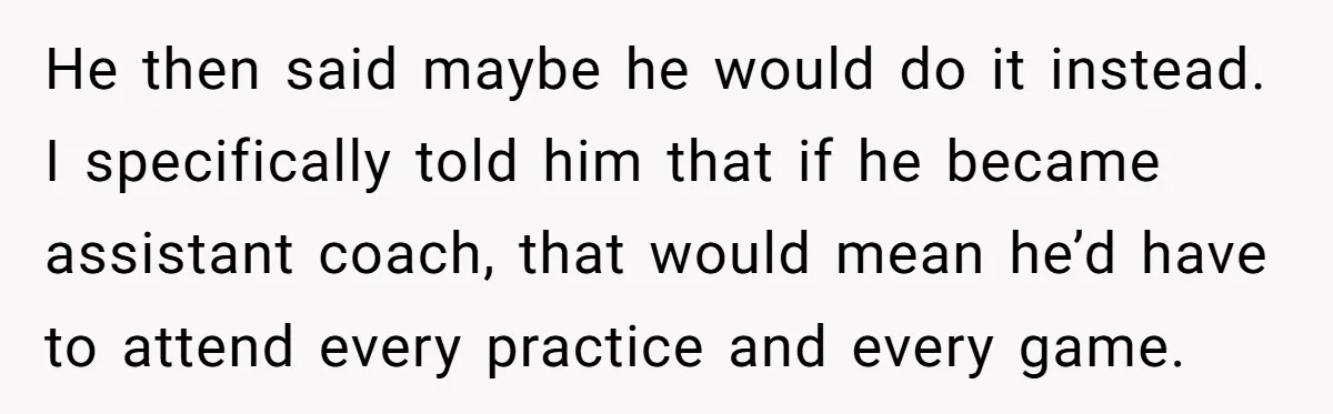 He Volunteered as Assistant Soccer Coach for Their Son, Then Tried to “Split” the Role Mid-Season, and It Sparked a Parenting Power Struggle He then said maybe he would do it instead. I specifically told him that if he became assistant coach, that would mean he’d have to attend every practice and every...