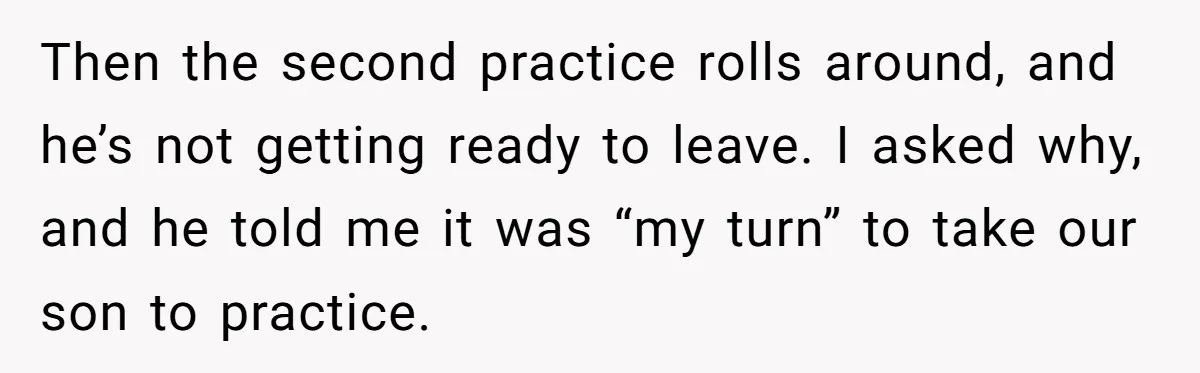He Volunteered as Assistant Soccer Coach for Their Son, Then Tried to “Split” the Role Mid-Season, and It Sparked a Parenting Power Struggle Then the second practice rolls around, and he’s not getting ready to leave. I asked why, and he told me it was “my turn” to take our son to practice.