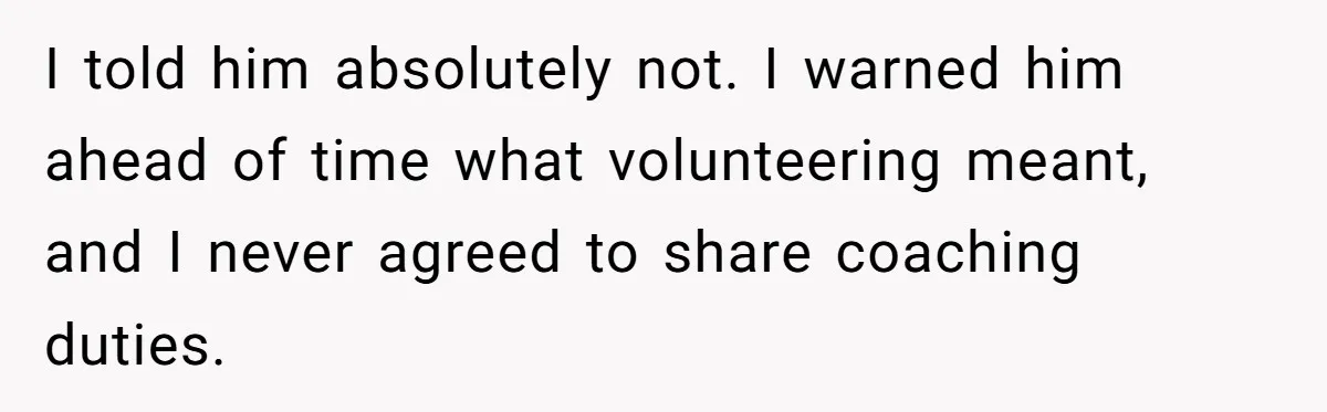 He Volunteered as Assistant Soccer Coach for Their Son, Then Tried to “Split” the Role Mid-Season, and It Sparked a Parenting Power Struggle I told him absolutely not. I warned him ahead of time what volunteering meant, and I never agreed to share coaching duties.