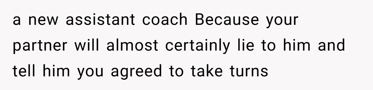 He Volunteered as Assistant Soccer Coach for Their Son, Then Tried to “Split” the Role Mid-Season, and It Sparked a Parenting Power Struggle a new assistant coach Because your partner will almost certainly lie to him and tell him you agreed to take turns