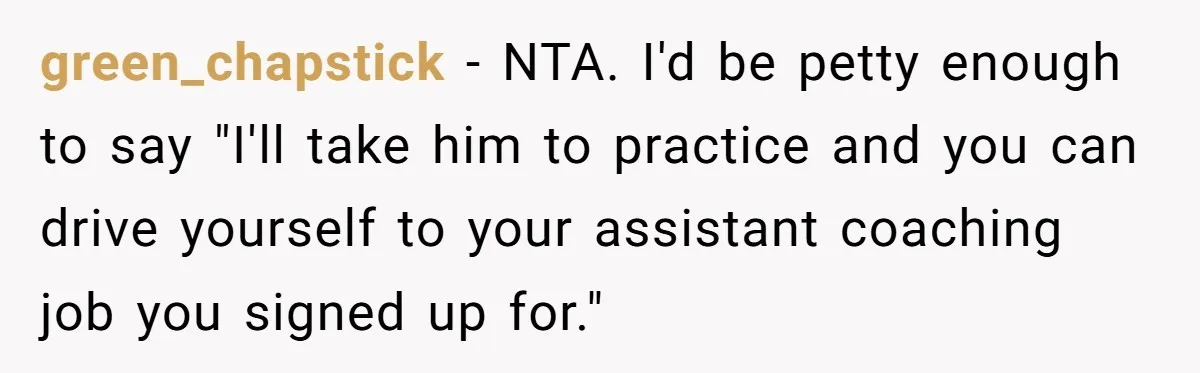 He Volunteered as Assistant Soccer Coach for Their Son, Then Tried to “Split” the Role Mid-Season, and It Sparked a Parenting Power Struggle green_chapstick − NTA. I'd be petty enough to say "I'll take him to practice and you can drive yourself to your assistant coaching job you signed up for."