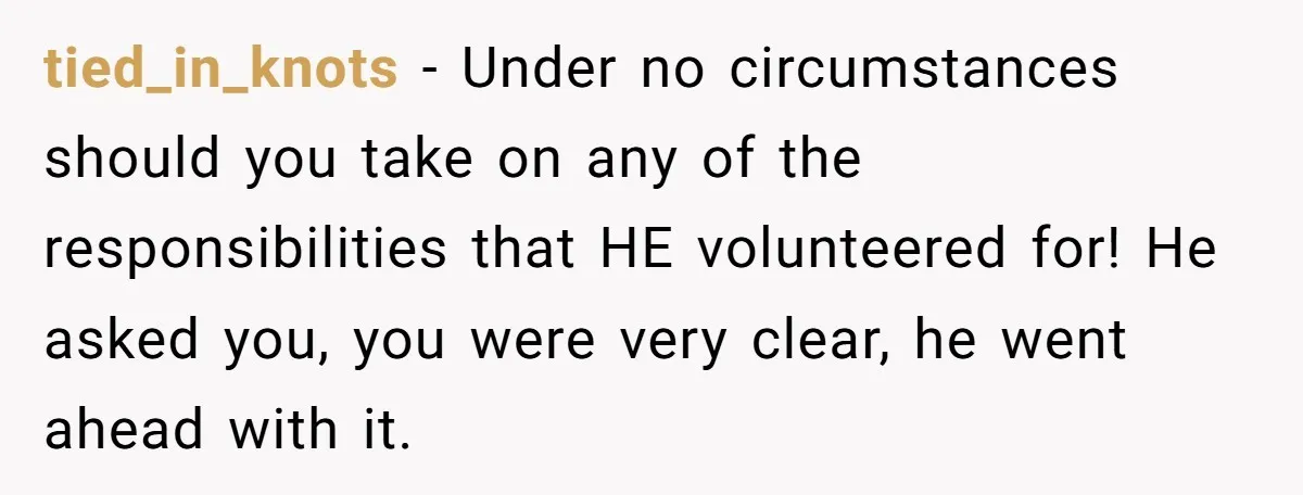 He Volunteered as Assistant Soccer Coach for Their Son, Then Tried to “Split” the Role Mid-Season, and It Sparked a Parenting Power Struggle tied_in_knots − Under no circumstances should you take on any of the responsibilities that HE volunteered for! He asked you, you were very clear, he went ahead with it.