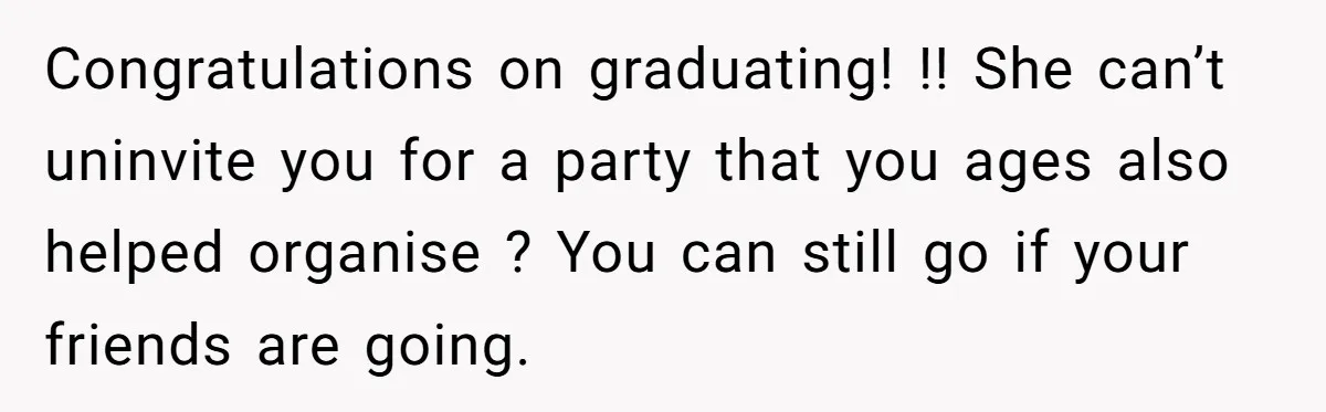 Congratulations on graduating! !! She can’t uninvite you for a party that you ages also helped organise ? You can still go if your friends are going.