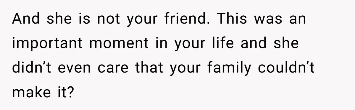 And she is not your friend. This was an important moment in your life and she didn’t even care that your family couldn’t make it?