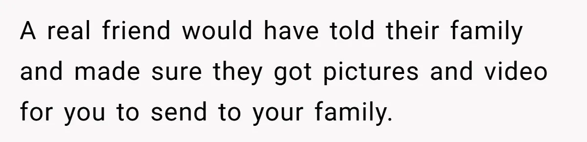 A real friend would have told their family and made sure they got pictures and video for you to send to your family.