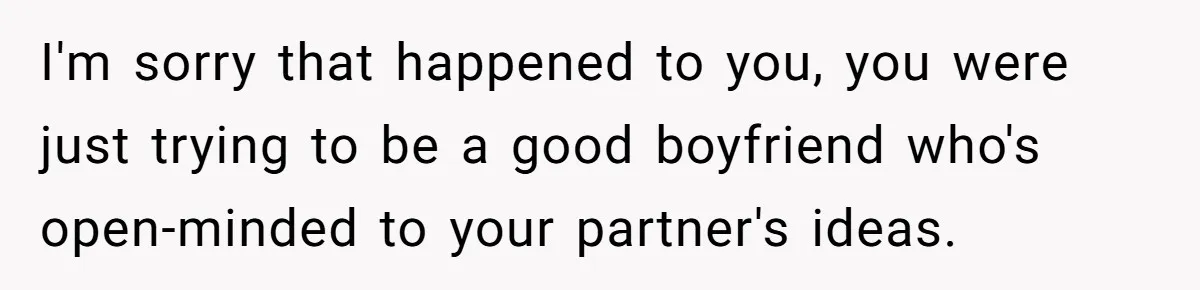 I'm sorry that happened to you, you were just trying to be a good boyfriend who's open-minded to your partner's ideas.