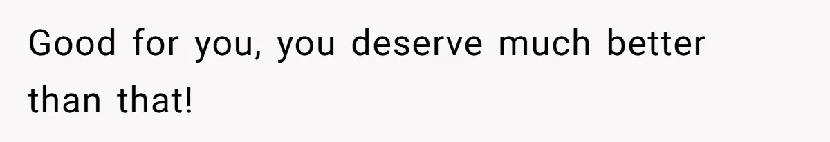 Good for you, you deserve much better than that!