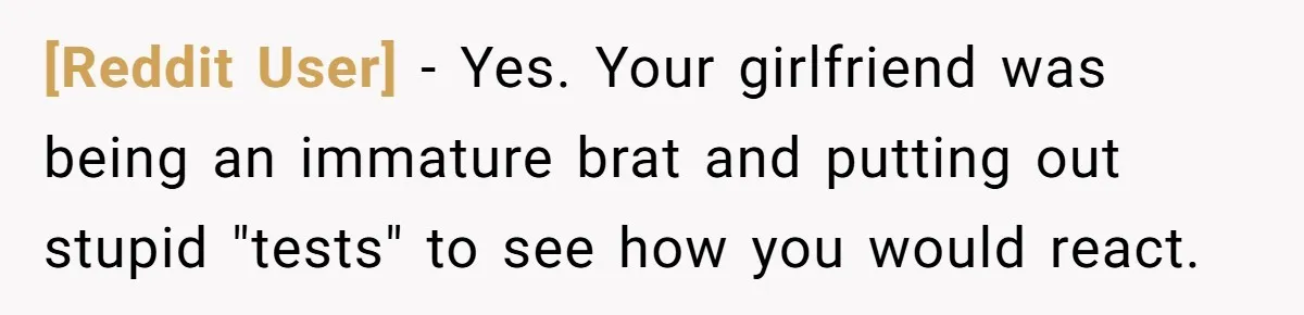 [Reddit User] − Yes. Your girlfriend was being an immature brat and putting out stupid "tests" to see how you would react.