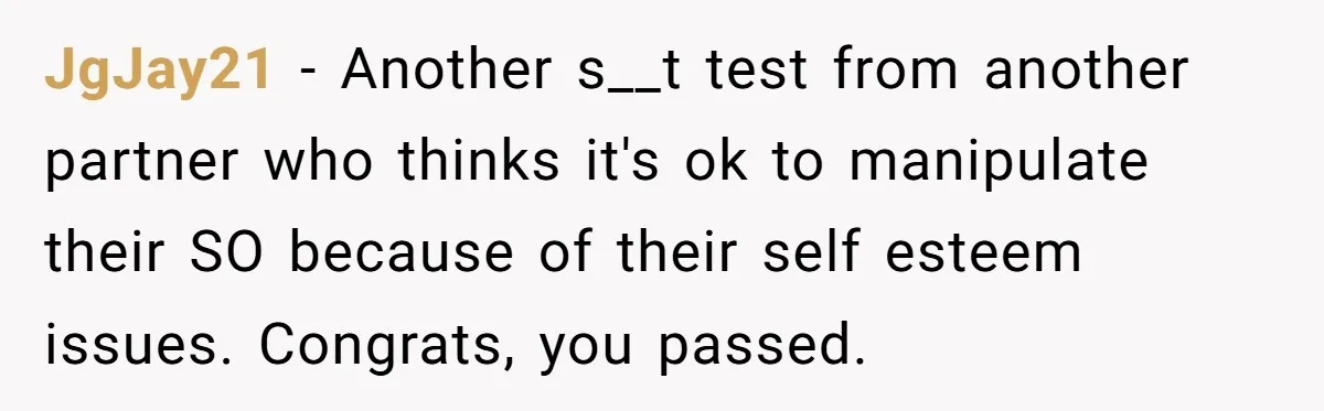 JgJay21 − Another s__t test from another partner who thinks it's ok to manipulate their SO because of their self esteem issues. Congrats, you passed.