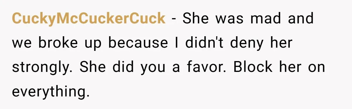 CuckyMcCuckerCuck − She was mad and we broke up because I didn't deny her strongly. She did you a favor. Block her on everything.