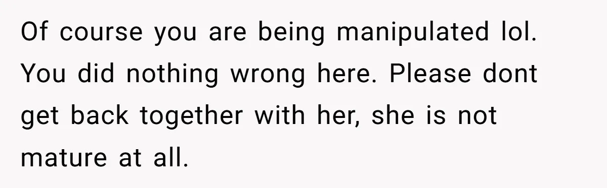 Of course you are being manipulated lol. You did nothing wrong here. Please dont get back together with her, she is not mature at all.