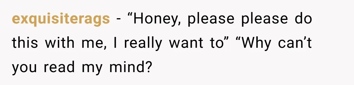 exquisiterags − “Honey, please please do this with me, I really want to” “Why can’t you read my mind?