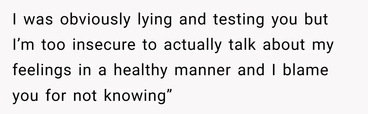 I was obviously lying and testing you but I’m too insecure to actually talk about my feelings in a healthy manner and I blame you for not knowing”