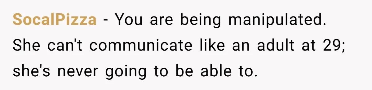 SocalPizza − You are being manipulated. She can't communicate like an adult at 29; she's never going to be able to.