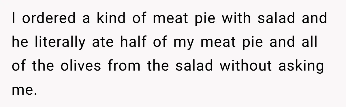 Woman Dumps “Cheap” Boyfriend After He Eats Half Her Food Every Time They Go Out I ordered a kind of meat pie with salad and he literally ate half of my meat pie and all of the olives from the salad without asking me.
