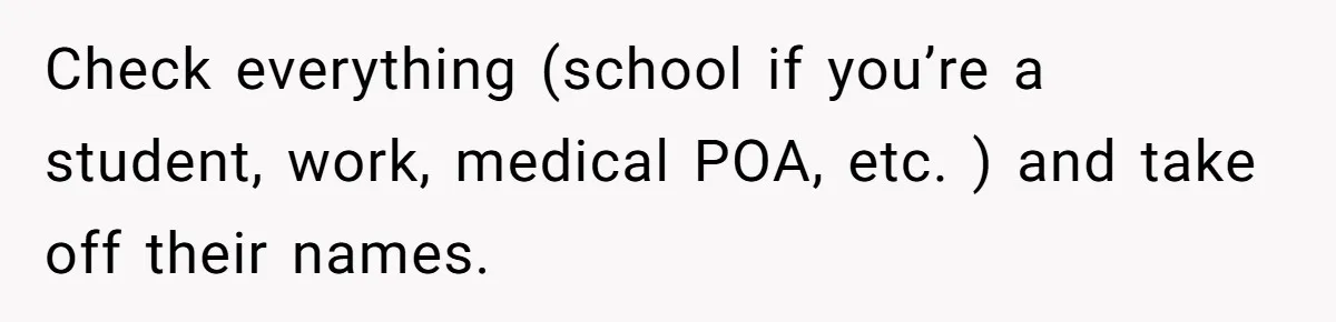 She Didn’t Tell Her Parents She Was Hospitalized for a Week After Years of Missed Calls, and Now the Family Is Divided Check everything (school if you’re a student, work, medical POA, etc. ) and take off their names.