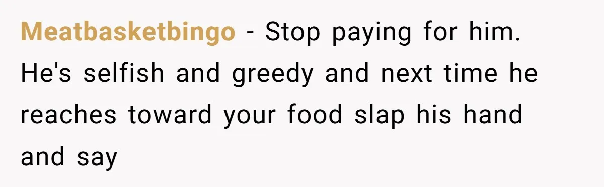 Woman Dumps “Cheap” Boyfriend After He Eats Half Her Food Every Time They Go Out Meatbasketbingo − Stop paying for him. He's selfish and greedy and next time he reaches toward your food slap his hand and say