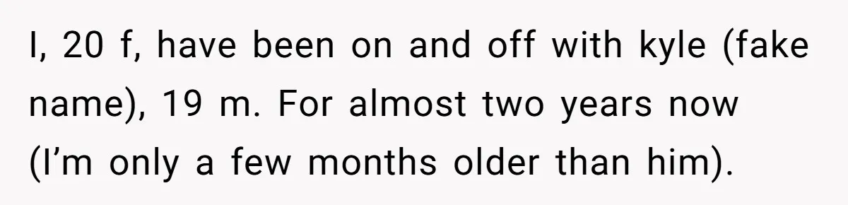 I, 20 f, have been on and off with kyle (fake name), 19 m. For almost two years now (I’m only a few months older than him).
