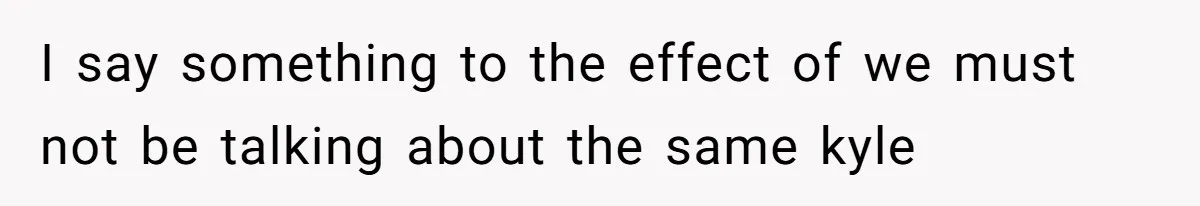 I say something to the effect of we must not be talking about the same kyle