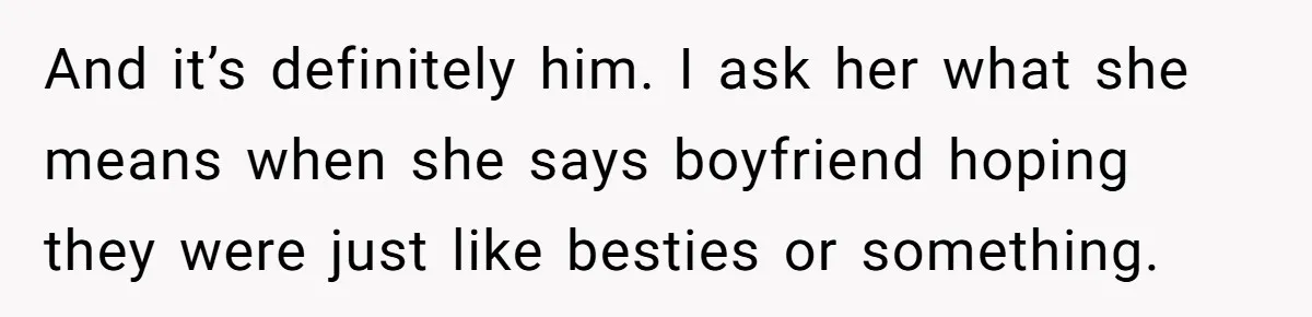 And it’s definitely him. I ask her what she means when she says boyfriend hoping they were just like besties or something.