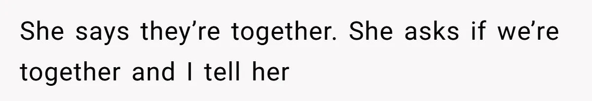 She says they’re together. She asks if we’re together and I tell her