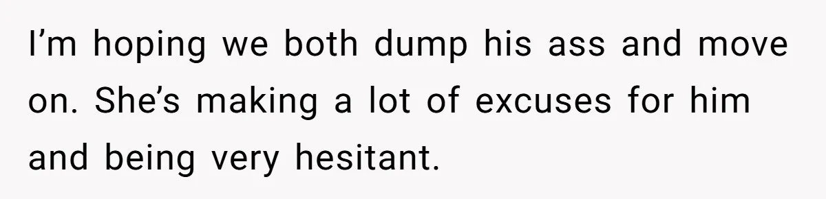 I’m hoping we both dump his ass and move on. She’s making a lot of excuses for him and being very hesitant.