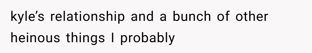 kyle’s relationship and a bunch of other heinous things I probably