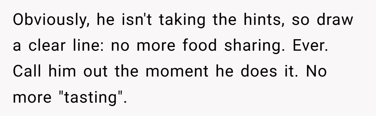 Woman Dumps “Cheap” Boyfriend After He Eats Half Her Food Every Time They Go Out Obviously, he isn't taking the hints, so draw a clear line: no more food sharing. Ever. Call him out the moment he does it. No more "tasting".