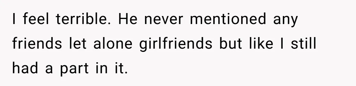 I feel terrible. He never mentioned any friends let alone girlfriends but like I still had a part in it.