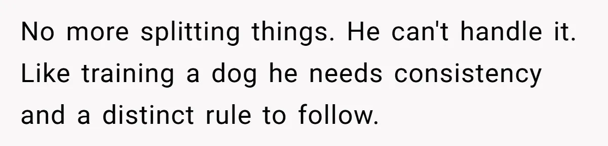 Woman Dumps “Cheap” Boyfriend After He Eats Half Her Food Every Time They Go Out No more splitting things. He can't handle it. Like training a dog he needs consistency and a distinct rule to follow.