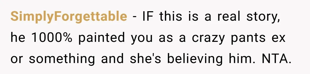 SimplyForgettable − IF this is a real story, he 1000% painted you as a crazy pants ex or something and she's believing him. NTA.