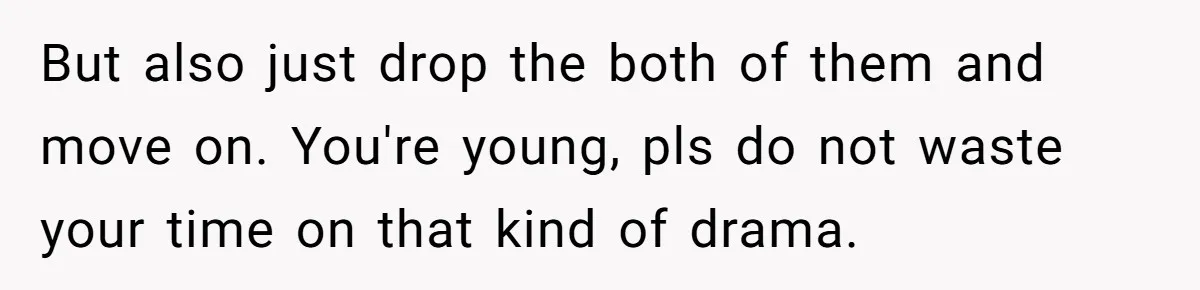 But also just drop the both of them and move on. You're young, pls do not waste your time on that kind of drama.