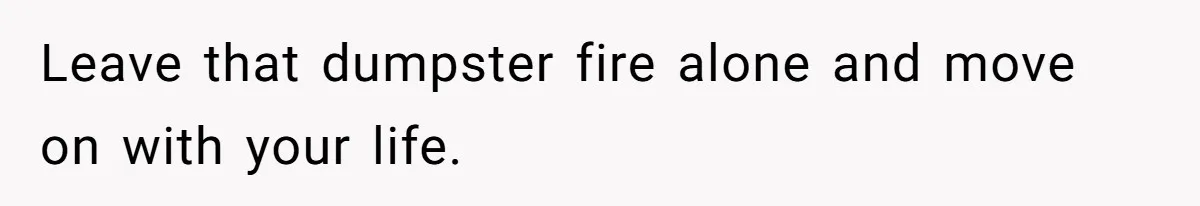 Leave that dumpster fire alone and move on with your life.