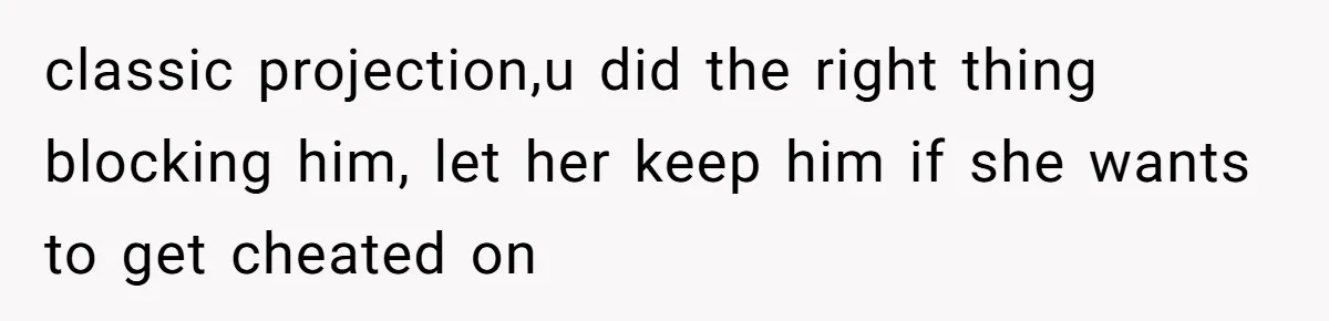 classic projection,u did the right thing blocking him, let her keep him if she wants to get cheated on