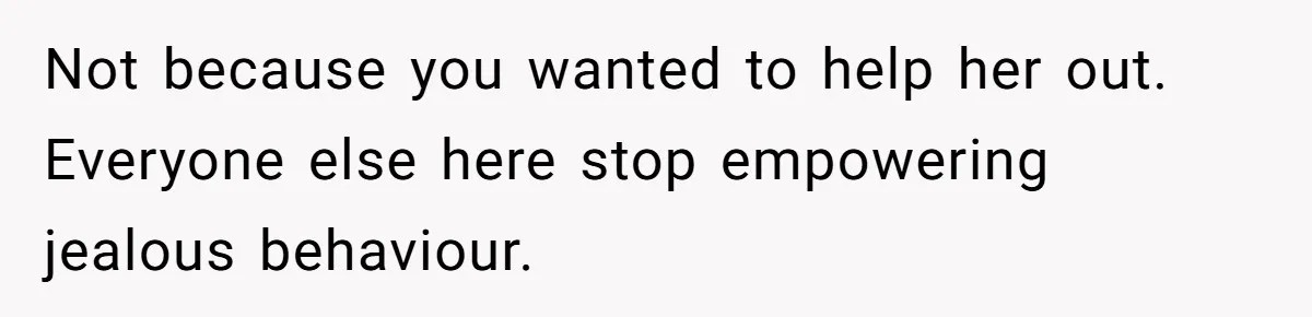 Not because you wanted to help her out. Everyone else here stop empowering jealous behaviour.