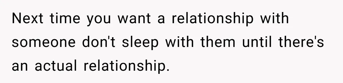 Next time you want a relationship with someone don't sleep with them until there's an actual relationship.