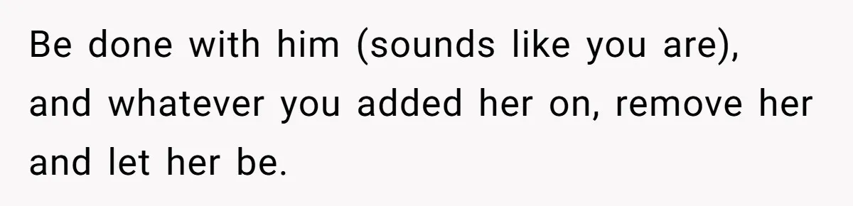 Be done with him (sounds like you are), and whatever you added her on, remove her and let her be.