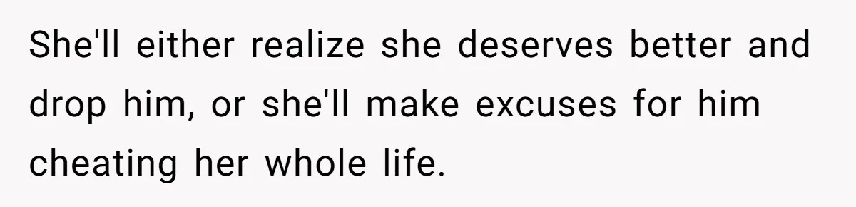 She'll either realize she deserves better and drop him, or she'll make excuses for him cheating her whole life.