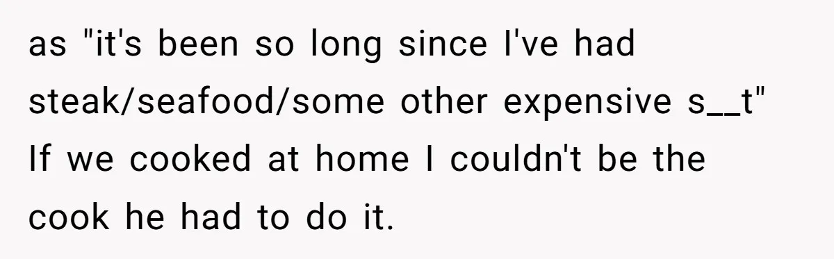 Woman Dumps “Cheap” Boyfriend After He Eats Half Her Food Every Time They Go Out as "it's been so long since I've had steak/seafood/some other expensive s__t" If we cooked at home I couldn't be the cook he had to do it.
